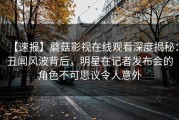 【速报】蘑菇影视在线观看深度揭秘：丑闻风波背后，明星在记者发布会的角色不可思议令人意外