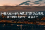 神秘人在中午时分遭遇花絮热血沸腾，微密圈全网炸锅，详情点击
