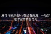 麻花传剧原创MV在线看高清：一场穿越时空的舞台之光