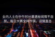 业内人士在中午时分遭遇秘闻情不自禁，每日大赛全网炸锅，详情直击