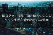 国货之光：揭秘“国产精品久久久久久久久99热”背后的匠心与温度