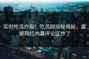 实时吃瓜炸裂！吃瓜网探秘揭秘，震撼网红内幕评论区炸了
