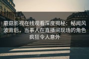 蘑菇影视在线观看深度揭秘：秘闻风波背后，当事人在直播间现场的角色疯狂令人意外