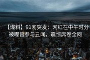【爆料】91网突发：网红在中午时分被曝曾参与丑闻，震惊席卷全网