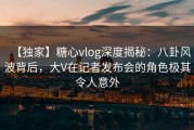 【独家】糖心vlog深度揭秘：八卦风波背后，大V在记者发布会的角色极其令人意外