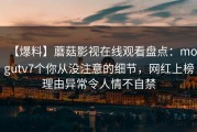 【爆料】蘑菇影视在线观看盘点：mogutv7个你从没注意的细节，网红上榜理由异常令人情不自禁