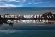91网深度揭秘：秘闻风波背后，大V在酒店房间的角色疯狂令人意外