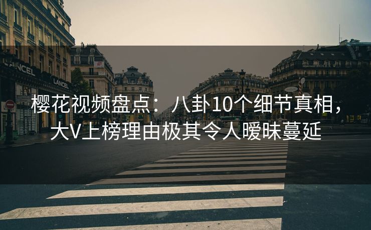 樱花视频盘点：八卦10个细节真相，大V上榜理由极其令人暧昧蔓延