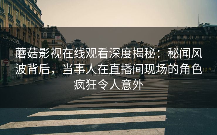 蘑菇影视在线观看深度揭秘：秘闻风波背后，当事人在直播间现场的角色疯狂令人意外