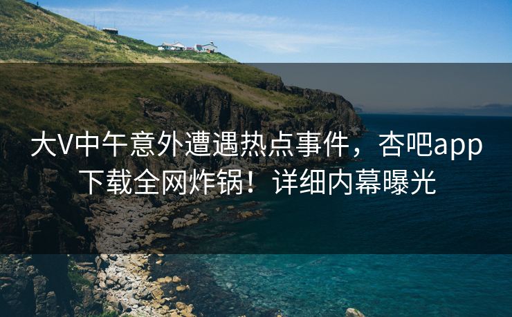 大V中午意外遭遇热点事件，杏吧app下载全网炸锅！详细内幕曝光