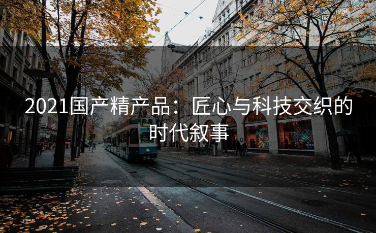 2021国产精产品：匠心与科技交织的时代叙事