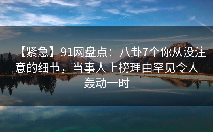 【紧急】91网盘点：八卦7个你从没注意的细节，当事人上榜理由罕见令人轰动一时