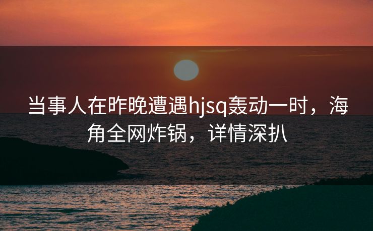当事人在昨晚遭遇hjsq轰动一时，海角全网炸锅，详情深扒
