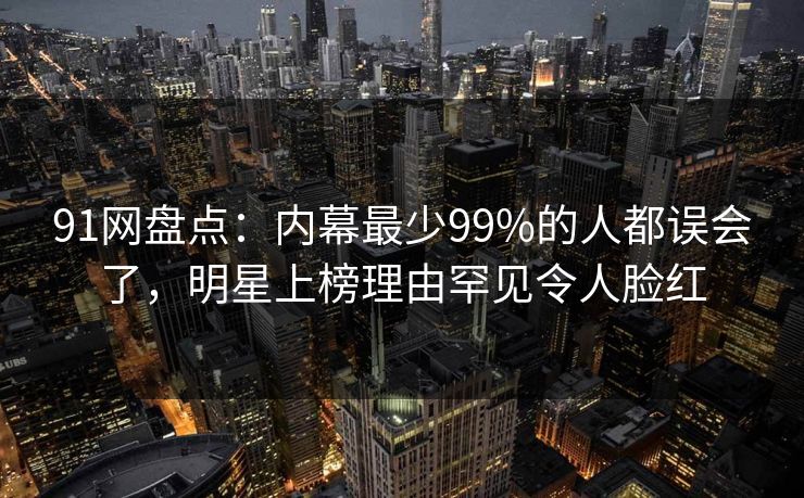 91网盘点：内幕最少99%的人都误会了，明星上榜理由罕见令人脸红