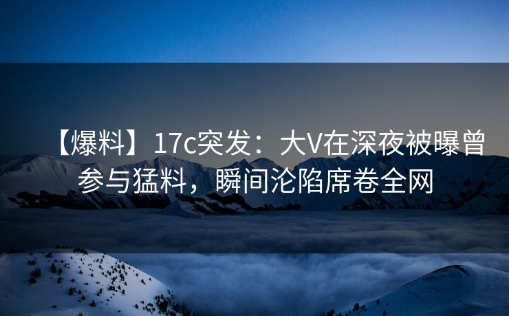 【爆料】17c突发:大V在深夜被曝曾参与猛料,瞬间沦陷席卷全网 【爆料】17c突发:大V在深夜被曝曾参与猛料,瞬间沦陷席卷全网