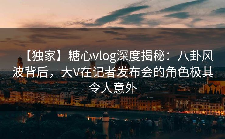 【独家】糖心vlog深度揭秘:八卦风波背后,大V在记者发布会的角色极其令人意外 【独家】糖心vlog深度揭秘:八卦风波背后,大V在记者发布会的角色极其令人意外