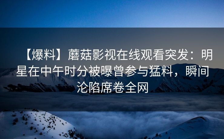 【爆料】蘑菇影视在线观看突发:明星在中午时分被曝曾参与猛料,瞬间沦陷席卷全网 【爆料】蘑菇影视在线观看突发:明星在中午时分被曝曾参与猛料,瞬间沦陷席卷全网