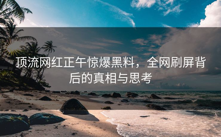 顶流网红正午惊爆黑料,全网刷屏背后的真相与思考 顶流网红正午惊爆黑料,全网刷屏背后的真相与思考