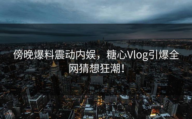 傍晚爆料震动内娱,糖心Vlog引爆全网猜想狂潮! 傍晚爆料震动内娱,糖心Vlog引爆全网猜想狂潮!