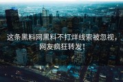 这条黑料网黑料不打烊线索被忽视，网友疯狂转发！
