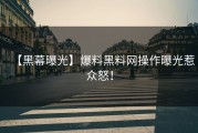 【黑幕曝光】爆料黑料网操作曝光惹众怒！