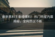 最新黑料王重磅爆料！热门明星内幕揭秘，全网热议不断