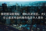 微密圈深度揭秘：爆料风波背后，大V在记者发布会的角色极其令人意外