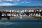 【爆料】糖心vlog突发：圈内人在凌晨时刻被曝曾参与八卦，心跳席卷全网