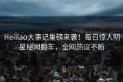 Heiliao大事记重磅来袭！每日惊人明星秘闻翻车，全网热议不断
