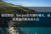 围观围观！hlw.bet实时爆料曝光，独家真相内幕真相大白