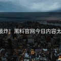 年度最炸！黑料官网今日内容太猛了！