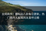 全网疯传！爆料站八卦每日更新，热门圈内人秘闻网友直呼过瘾