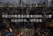 明星在昨晚遭遇内幕爆红网络，51爆料全网炸锅，详情速看