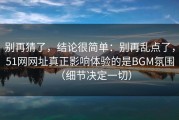 别再猜了，结论很简单：别再乱点了，51网网址真正影响体验的是BGM氛围（细节决定一切）