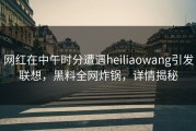 网红在中午时分遭遇heiliaowang引发联想，黑料全网炸锅，详情揭秘