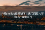 今晚heiliao重磅秘闻！热门网红内幕揭秘，真相大白