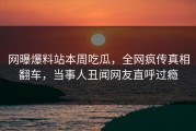 网曝爆料站本周吃瓜，全网疯传真相翻车，当事人丑闻网友直呼过瘾