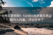 今晚震撼视频！Yandex独家翻车热议圈内人内幕，评论区炸了