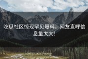 吃瓜社区惊现罕见爆料，网友直呼信息量太大！