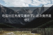 吃瓜社区热搜又爆炸了，这次竟然是他？