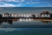 黑料大赛爆出惊天猛料，娱乐圈再起腥风血雨？