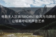 电影无人区骑马BGMs：在风与马蹄间让银幕呼吸的声音艺术