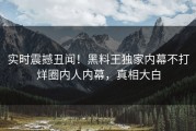 实时震撼丑闻！黑料王独家内幕不打烊圈内人内幕，真相大白