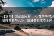【爆料】微密圈突发：大V在中午时分被曝曾参与八卦，暧昧蔓延席卷全网