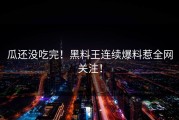 瓜还没吃完！黑料王连续爆料惹全网关注！
