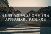 今日爆料站重磅专区！全网疯传神秘人内幕真相大白，真相让人瞠目