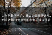 先别急着下结论，我以为是我要求高，后来才懂91大事件的搜索关键词逻辑