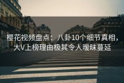 樱花视频盘点：八卦10个细节真相，大V上榜理由极其令人暧昧蔓延