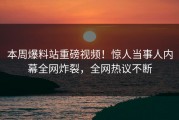 本周爆料站重磅视频！惊人当事人内幕全网炸裂，全网热议不断