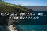 糖心vlog盘点：内幕5大爆点，明星上榜理由极其令人沉沦其中